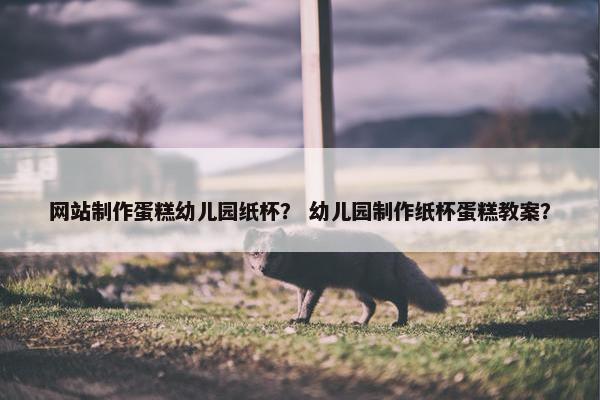 网站制作蛋糕幼儿园纸杯？ 幼儿园制作纸杯蛋糕教案？