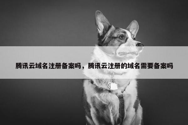腾讯云域名注册备案吗，腾讯云注册的域名需要备案吗