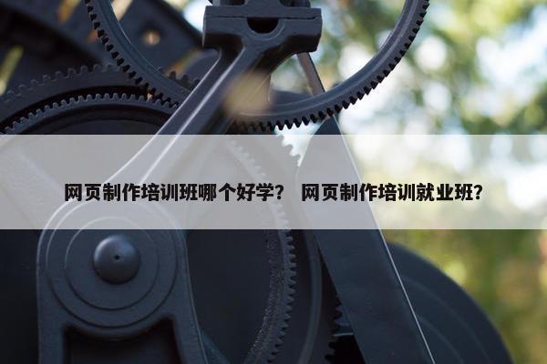 网页制作培训班哪个好学？ 网页制作培训就业班？