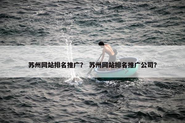 苏州网站排名推广？ 苏州网站排名推广公司？