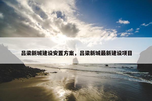 吕梁新城建设安置方案，吕梁新城最新建设项目
