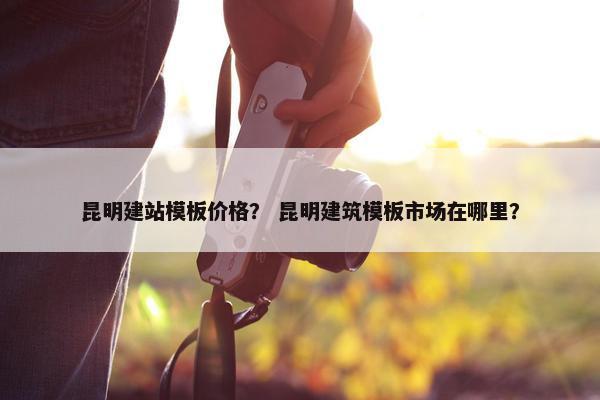 昆明建站模板价格？ 昆明建筑模板市场在哪里？