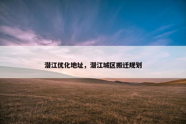 潜江优化地址，潜江城区搬迁规划
