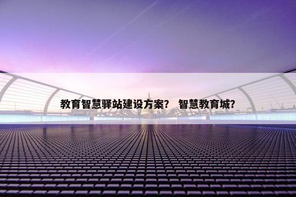 教育智慧驿站建设方案？ 智慧教育城？