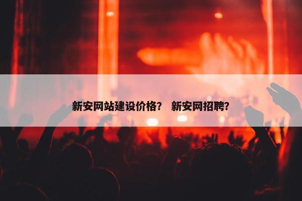 新安网站建设价格？ 新安网招聘？