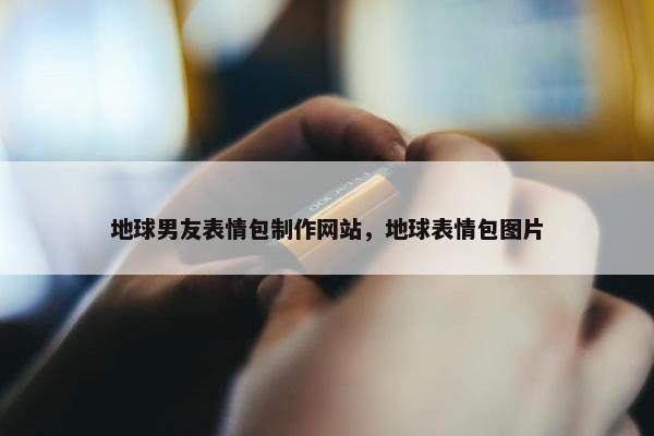 地球男友表情包制作网站，地球表情包图片