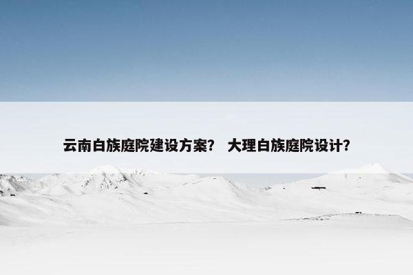 云南白族庭院建设方案？ 大理白族庭院设计？