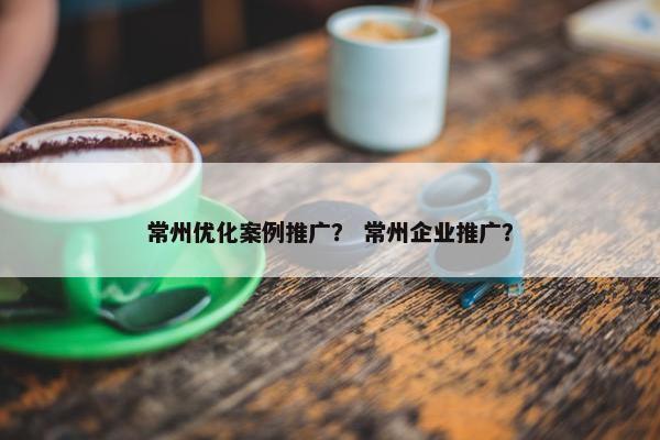 常州优化案例推广？ 常州企业推广？