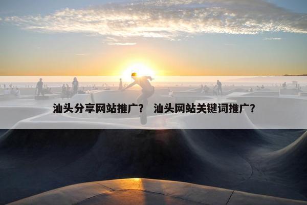 汕头分享网站推广？ 汕头网站关键词推广？