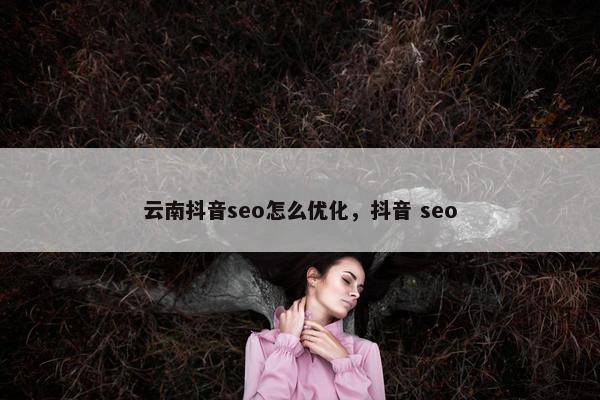 云南抖音seo怎么优化，抖音 seo