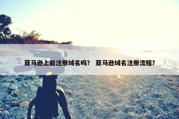 亚马逊上能注册域名吗？ 亚马逊域名注册流程？