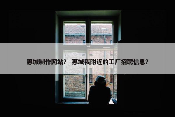 惠城制作网站？ 惠城我附近的工厂招聘信息？