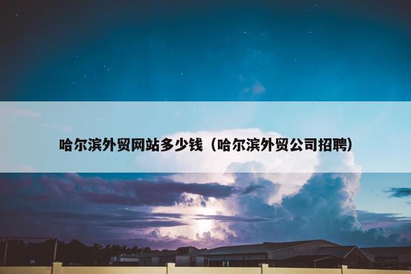 哈尔滨外贸网站多少钱（哈尔滨外贸公司招聘）
