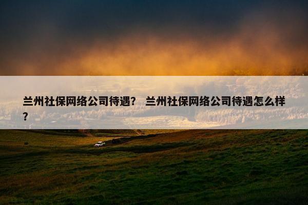 兰州社保网络公司待遇？ 兰州社保网络公司待遇怎么样？