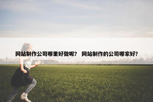 网站制作公司哪里好做呢？ 网站制作的公司哪家好？