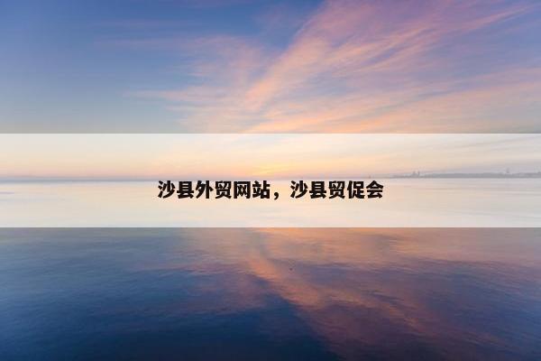 沙县外贸网站，沙县贸促会