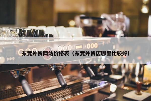 东莞外贸网站价格表（东莞外贸店哪里比较好）