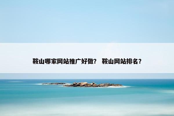 鞍山哪家网站推广好做？ 鞍山网站排名？