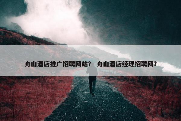 舟山酒店推广招聘网站？ 舟山酒店经理招聘网？
