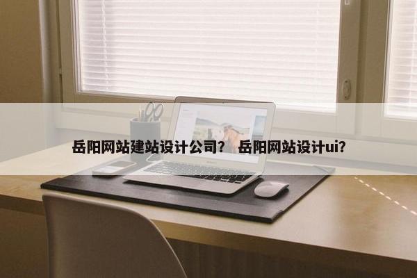 岳阳网站建站设计公司？ 岳阳网站设计ui？