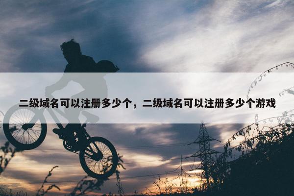 二级域名可以注册多少个，二级域名可以注册多少个游戏