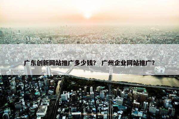 广东创新网站推广多少钱？ 广州企业网站推广？