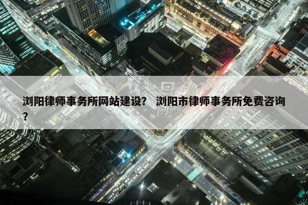 浏阳律师事务所网站建设？ 浏阳市律师事务所免费咨询？