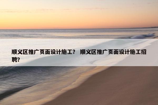 顺义区推广页面设计施工？ 顺义区推广页面设计施工招聘？