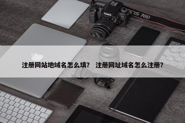 注册网站地域名怎么填？ 注册网址域名怎么注册？