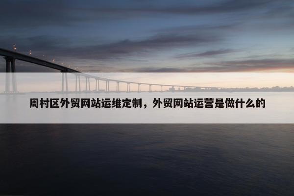 周村区外贸网站运维定制，外贸网站运营是做什么的