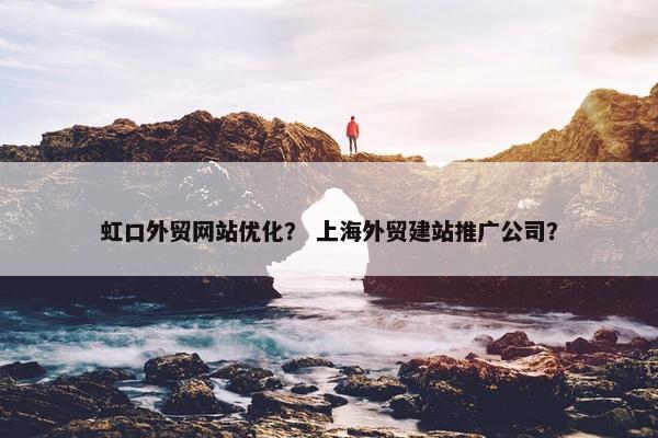 虹口外贸网站优化？ 上海外贸建站推广公司？