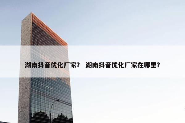 湖南抖音优化厂家？ 湖南抖音优化厂家在哪里？