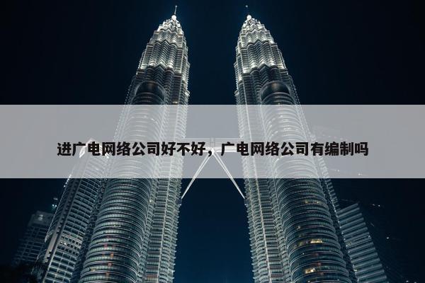 进广电网络公司好不好，广电网络公司有编制吗