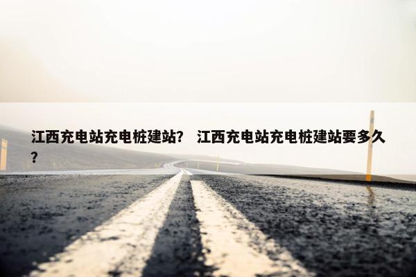江西充电站充电桩建站？ 江西充电站充电桩建站要多久？