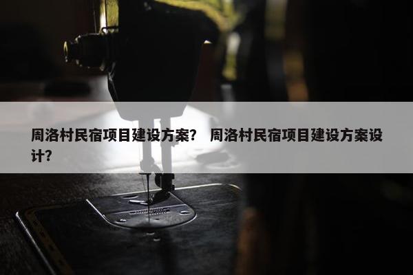 周洛村民宿项目建设方案？ 周洛村民宿项目建设方案设计？