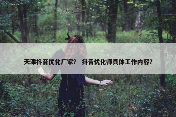 天津抖音优化厂家？ 抖音优化师具体工作内容？