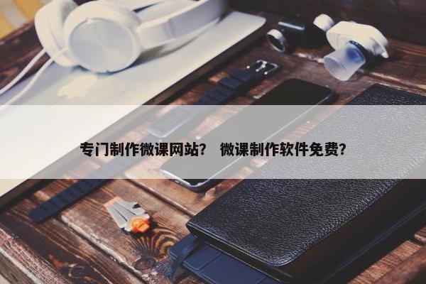 专门制作微课网站？ 微课制作软件免费？