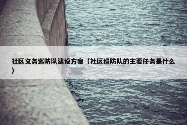社区义务巡防队建设方案（社区巡防队的主要任务是什么）