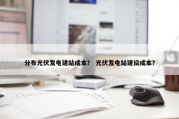 分布光伏发电建站成本？ 光伏发电站建设成本？