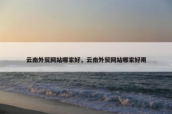 云南外贸网站哪家好，云南外贸网站哪家好用