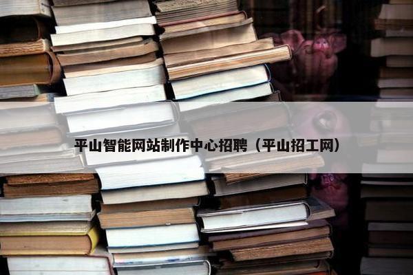 平山智能网站制作中心招聘（平山招工网）