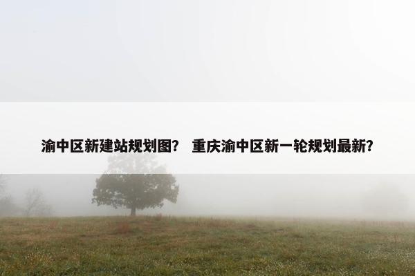 渝中区新建站规划图？ 重庆渝中区新一轮规划最新？