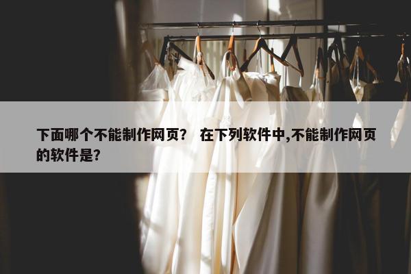 下面哪个不能制作网页？ 在下列软件中,不能制作网页的软件是？