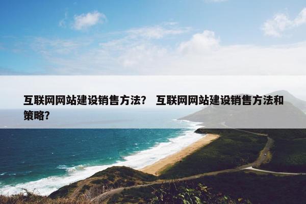 互联网网站建设销售方法？ 互联网网站建设销售方法和策略？