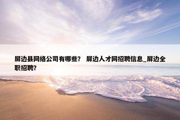 屏边县网络公司有哪些？ 屏边人才网招聘信息_屏边全职招聘？