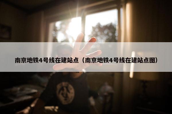 南京地铁4号线在建站点（南京地铁4号线在建站点图）