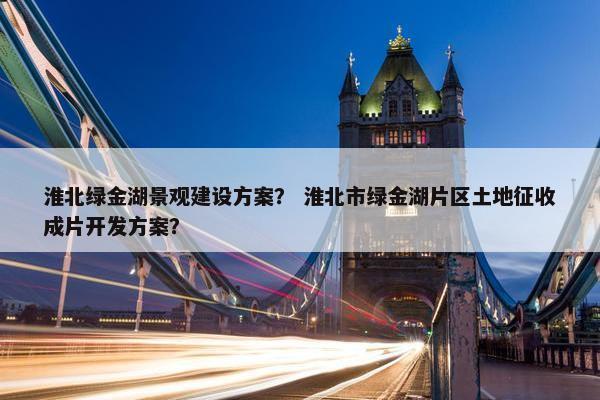 淮北绿金湖景观建设方案？ 淮北市绿金湖片区土地征收成片开发方案？