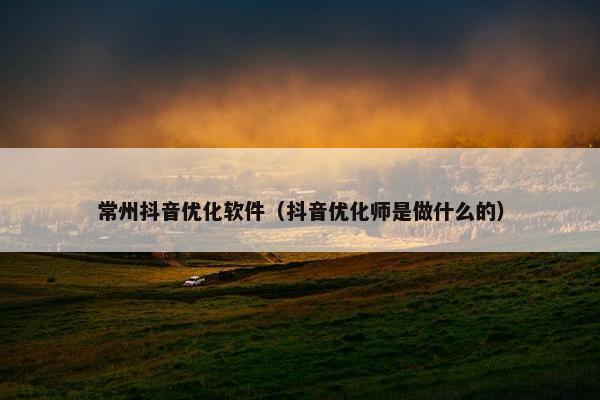 常州抖音优化软件（抖音优化师是做什么的）