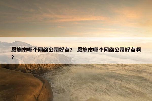 恩施市哪个网络公司好点？ 恩施市哪个网络公司好点啊？