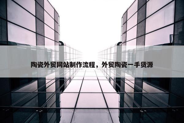 陶瓷外贸网站制作流程，外贸陶瓷一手货源